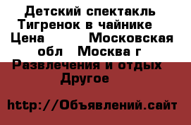 Детский спектакль “Тигренок в чайнике“ › Цена ­ 300 - Московская обл., Москва г. Развлечения и отдых » Другое   